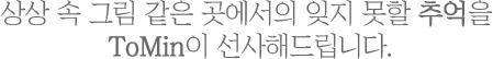 상상 속 그림 같은 곳에서의 잊지 못할 추억을 Tomin이 선사해드립니다.